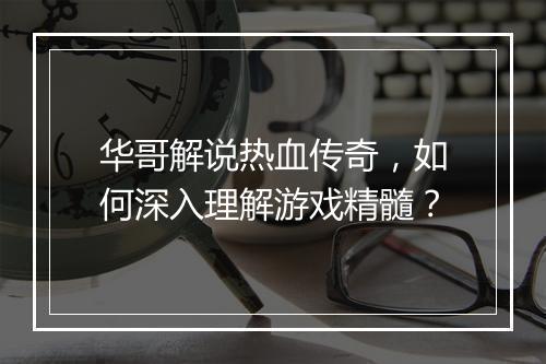 华哥解说热血传奇，如何深入理解游戏精髓？