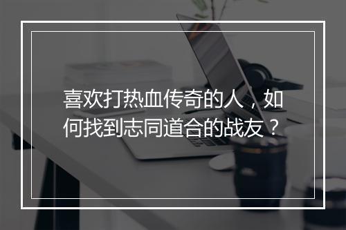 喜欢打热血传奇的人，如何找到志同道合的战友？