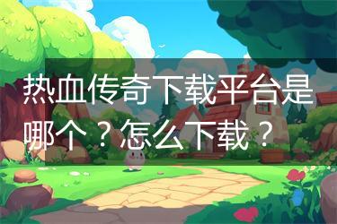 热血传奇下载平台是哪个？怎么下载？