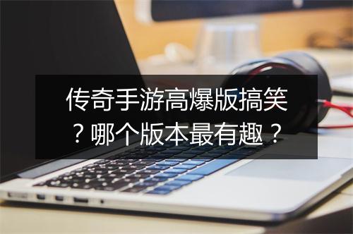 传奇手游高爆版搞笑？哪个版本最有趣？