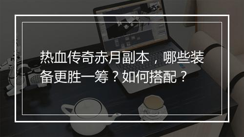 热血传奇赤月副本，哪些装备更胜一筹？如何搭配？