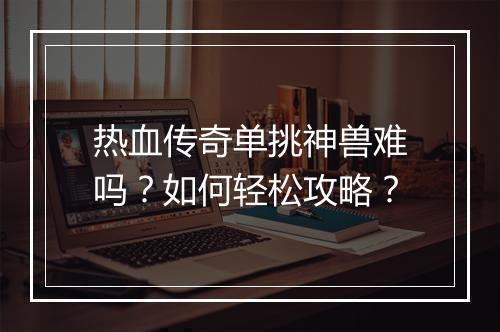 热血传奇单挑神兽难吗？如何轻松攻略？