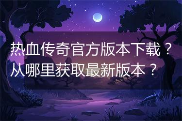 热血传奇官方版本下载？从哪里获取最新版本？