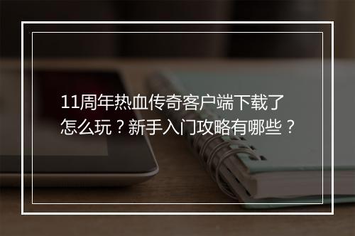 11周年热血传奇客户端下载了怎么玩？新手入门攻略有哪些？