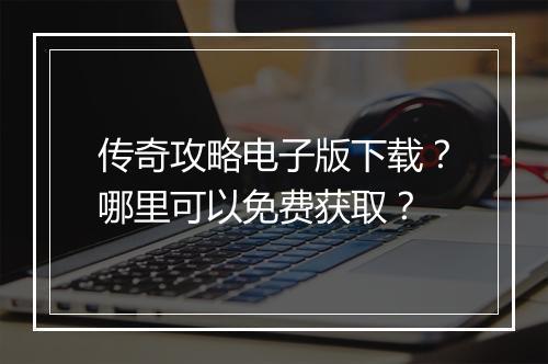 传奇攻略电子版下载？哪里可以免费获取？