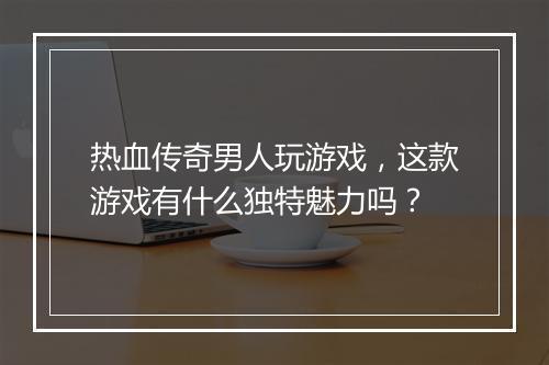 热血传奇男人玩游戏，这款游戏有什么独特魅力吗？