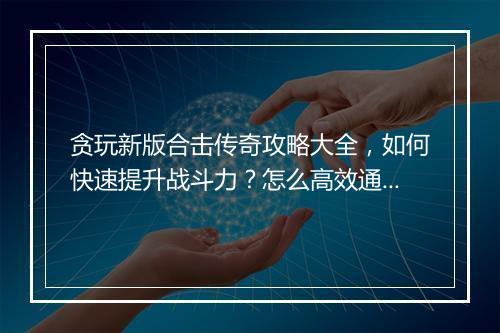 贪玩新版合击传奇攻略大全，如何快速提升战斗力？怎么高效通关？