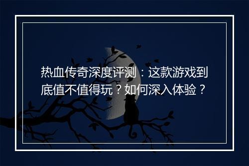 热血传奇深度评测：这款游戏到底值不值得玩？如何深入体验？