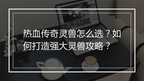 热血传奇灵兽怎么选？如何打造强大灵兽攻略？