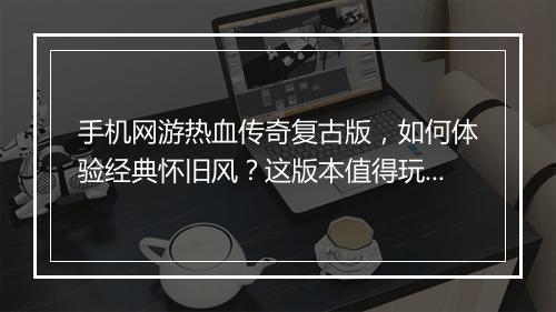 手机网游热血传奇复古版，如何体验经典怀旧风？这版本值得玩吗？