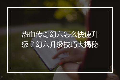 热血传奇幻六怎么快速升级？幻六升级技巧大揭秘