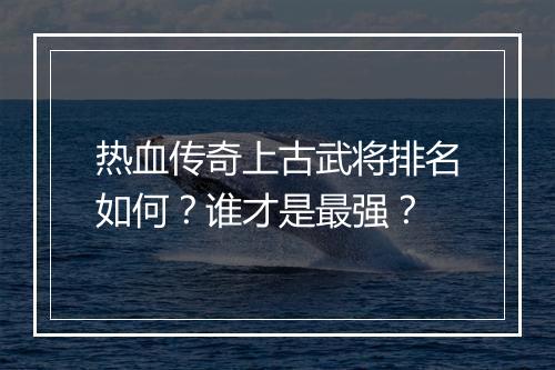 热血传奇上古武将排名如何？谁才是最强？