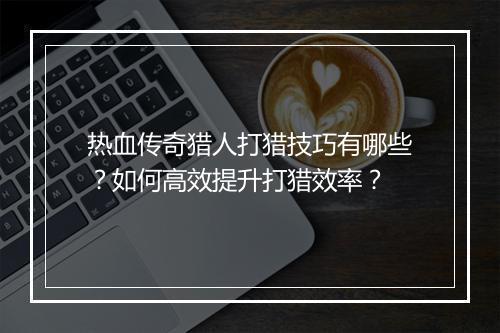 热血传奇猎人打猎技巧有哪些？如何高效提升打猎效率？