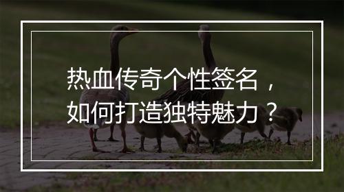 热血传奇个性签名，如何打造独特魅力？