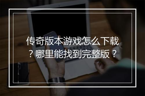 传奇版本游戏怎么下载？哪里能找到完整版？
