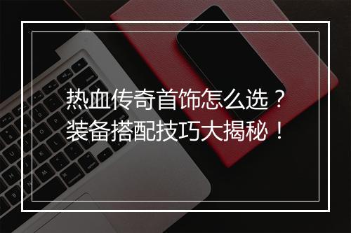 热血传奇首饰怎么选？装备搭配技巧大揭秘！