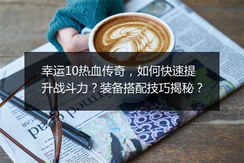 幸运10热血传奇，如何快速提升战斗力？装备搭配技巧揭秘？