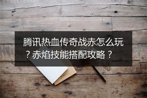 腾讯热血传奇战赤怎么玩？赤焰技能搭配攻略？