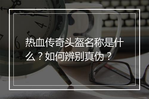 热血传奇头盔名称是什么？如何辨别真伪？