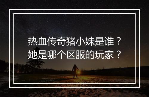 热血传奇猪小妹是谁？她是哪个区服的玩家？