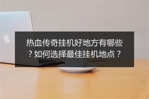 热血传奇挂机好地方有哪些？如何选择最佳挂机地点？