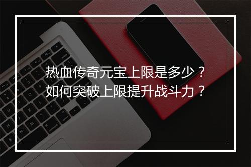 热血传奇元宝上限是多少？如何突破上限提升战斗力？
