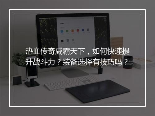 热血传奇威霸天下，如何快速提升战斗力？装备选择有技巧吗？