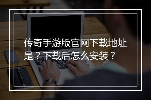 传奇手游版官网下载地址是？下载后怎么安装？