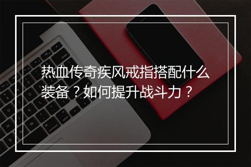 热血传奇疾风戒指搭配什么装备？如何提升战斗力？
