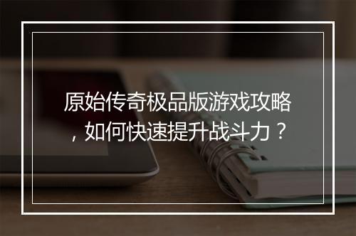 原始传奇极品版游戏攻略，如何快速提升战斗力？