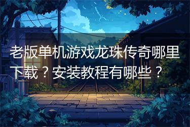 老版单机游戏龙珠传奇哪里下载？安装教程有哪些？