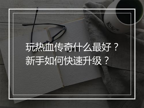 玩热血传奇什么最好？新手如何快速升级？