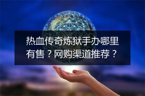 热血传奇炼狱手办哪里有售？网购渠道推荐？