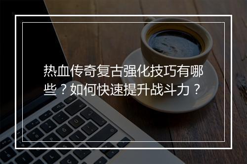 热血传奇复古强化技巧有哪些？如何快速提升战斗力？
