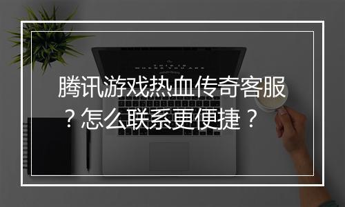 腾讯游戏热血传奇客服？怎么联系更便捷？