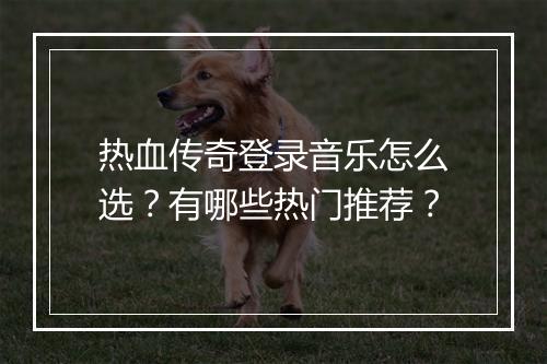 热血传奇登录音乐怎么选？有哪些热门推荐？