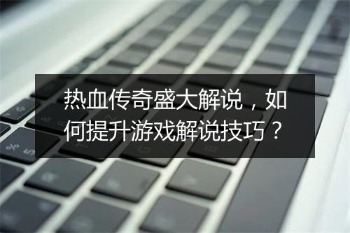 热血传奇盛大解说，如何提升游戏解说技巧？