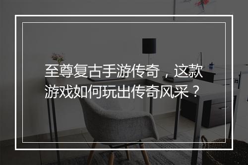 至尊复古手游传奇，这款游戏如何玩出传奇风采？