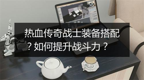 热血传奇战士装备搭配？如何提升战斗力？