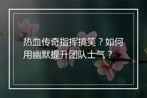 热血传奇指挥搞笑？如何用幽默提升团队士气？