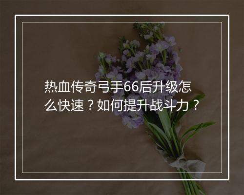 热血传奇弓手66后升级怎么快速？如何提升战斗力？