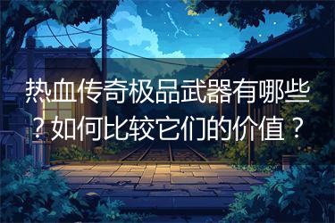 热血传奇极品武器有哪些？如何比较它们的价值？