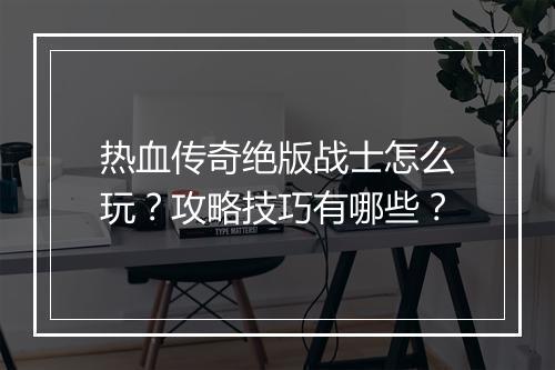 热血传奇绝版战士怎么玩？攻略技巧有哪些？