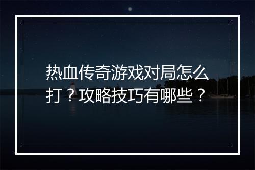 热血传奇游戏对局怎么打？攻略技巧有哪些？