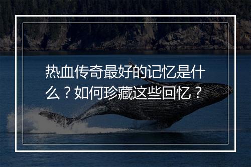 热血传奇最好的记忆是什么？如何珍藏这些回忆？