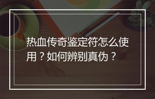 热血传奇鉴定符怎么使用？如何辨别真伪？