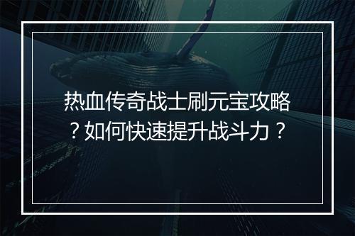 热血传奇战士刷元宝攻略？如何快速提升战斗力？