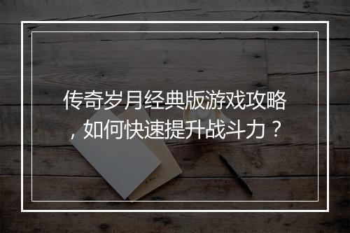 传奇岁月经典版游戏攻略，如何快速提升战斗力？