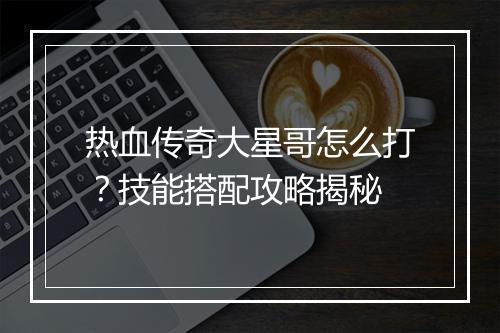 热血传奇大星哥怎么打？技能搭配攻略揭秘