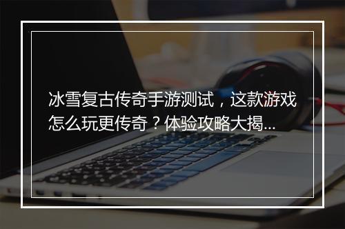 冰雪复古传奇手游测试，这款游戏怎么玩更传奇？体验攻略大揭秘？